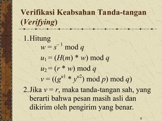 8
Verifikasi Keabsahan Tanda-tangan
(Verifying)
1.Hitung
w = s– 1
mod q
u1 = (H(m) * w) mod q
u2 = (r * w) mod q
v = ((gu1
* yu2
) mod p) mod q)
2.Jika v = r, maka tanda-tangan sah, yang
berarti bahwa pesan masih asli dan
dikirim oleh pengirim yang benar.
 