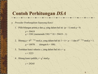 9
Contoh Perhitungan DSA
a. Prosedur Pembangkitan Sepasang Kunci
1. Pilih bilangan prima p dan q, yang dalam hal ini (p – 1) mod q = 0.
p = 59419
q = 3301 (memenuhi 3301 * 18 = 59419 – 1)
2. Hitung g = h(p – 1)/q
mod p, yang dalam hal ini 1 < h < p – 1 dan h(p – 1)/q
mod p > 1.
g = 18870 (dengan h = 100)
3. Tentukan kunci rahasia x, yang dalam hal ini x < q.
x = 3223
4. Hitung kunci publik y = gx
mod p.
y = 29245
 