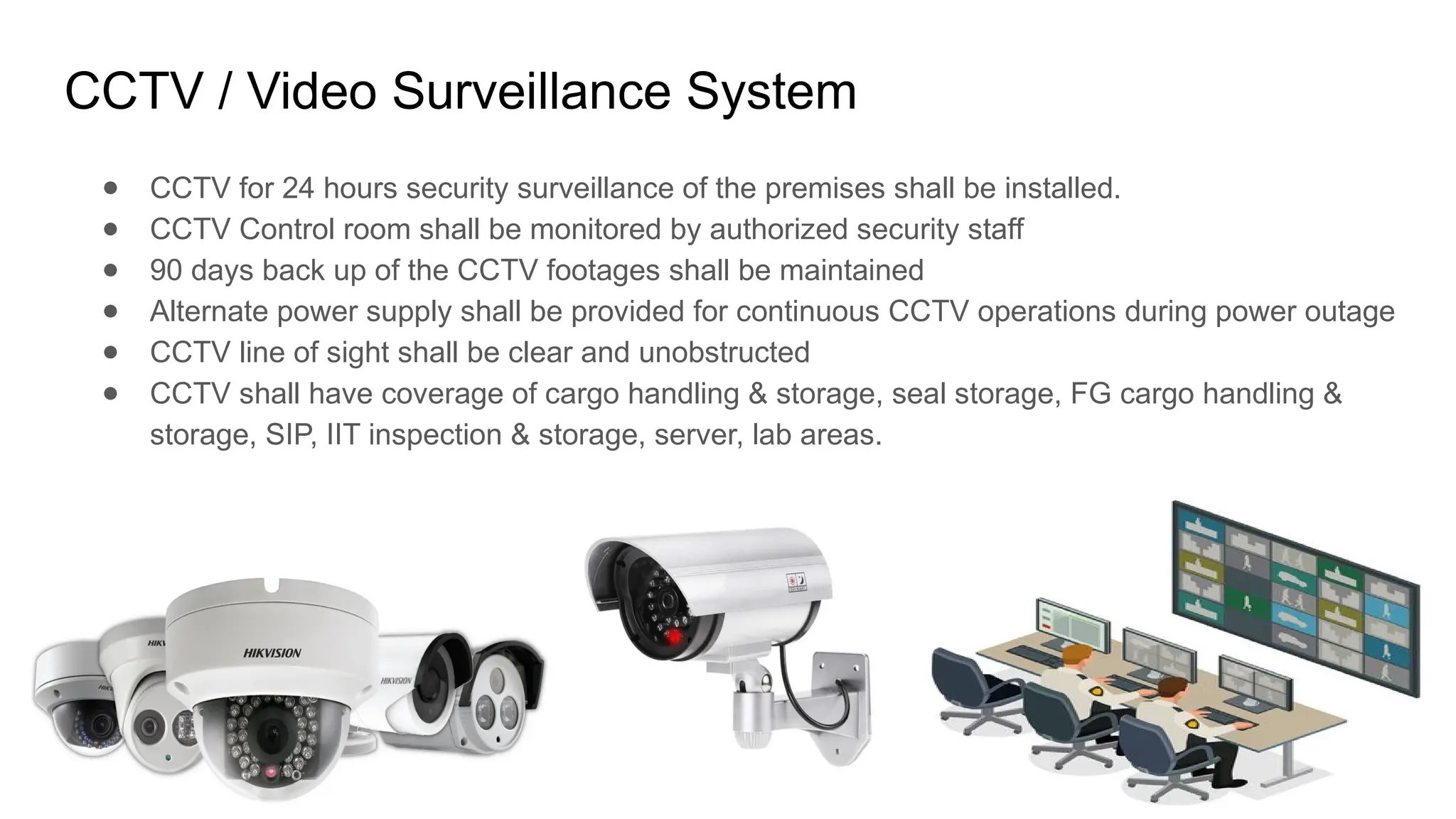 CCTV / Video Surveillance System
● CCTV for 24 hours security surveillance of the premises shall be installed.
● CCTV Control room shall be monitored by authorized security staff
● 90 days back up of the CCTV footages shall be maintained
● Alternate power supply shall be provided for continuous CCTV operations during power outage
● CCTV line of sight shall be clear and unobstructed
● CCTV shall have coverage of cargo handling & storage, seal storage, FG cargo handling &
storage, SIP, IIT inspection & storage, server, lab areas.
 