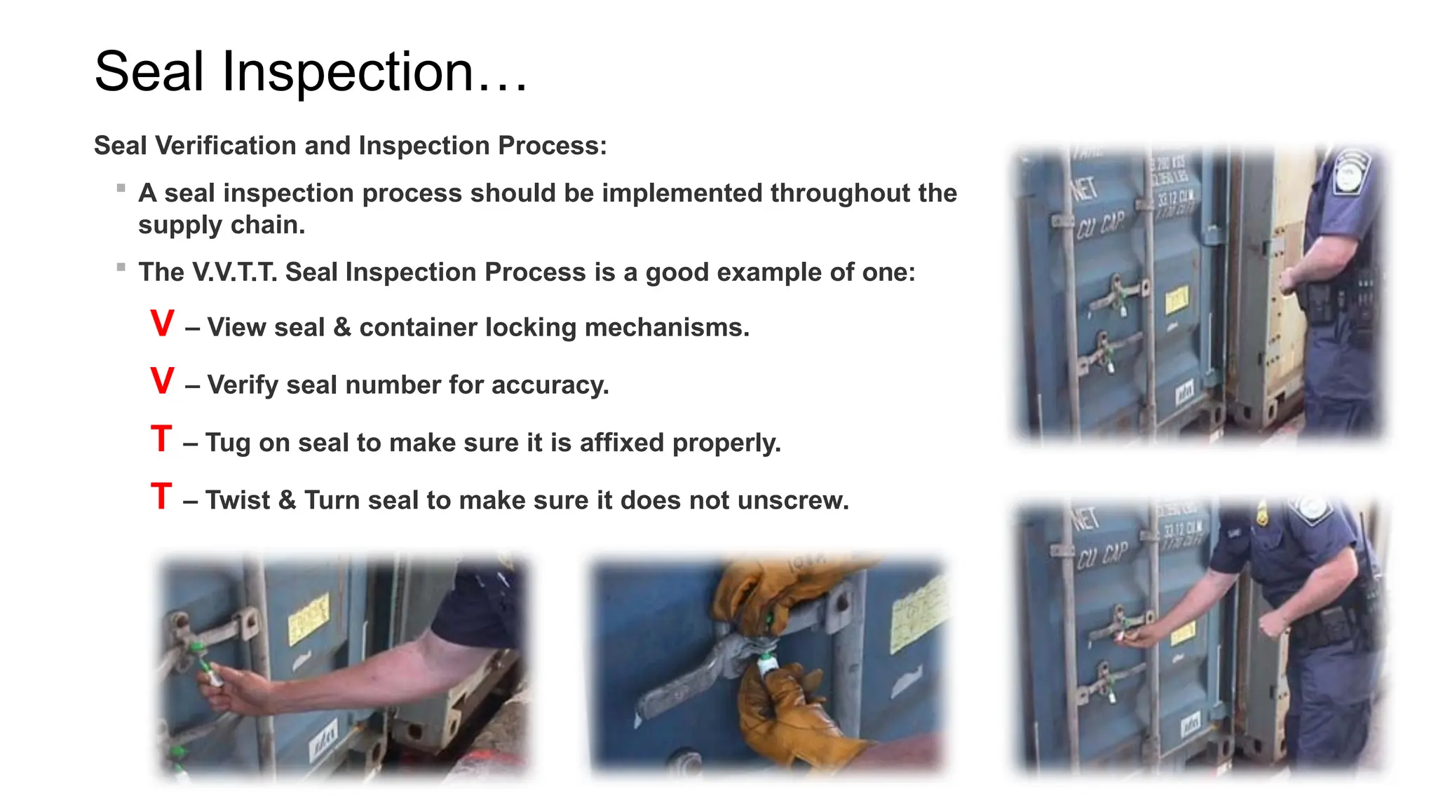 Seal Inspection…
Seal Verification and Inspection Process:
 A seal inspection process should be implemented throughout the
supply chain.
 The V.V.T.T. Seal Inspection Process is a good example of one:
V – View seal & container locking mechanisms.
V – Verify seal number for accuracy.
T – Tug on seal to make sure it is affixed properly.
T – Twist & Turn seal to make sure it does not unscrew.
 