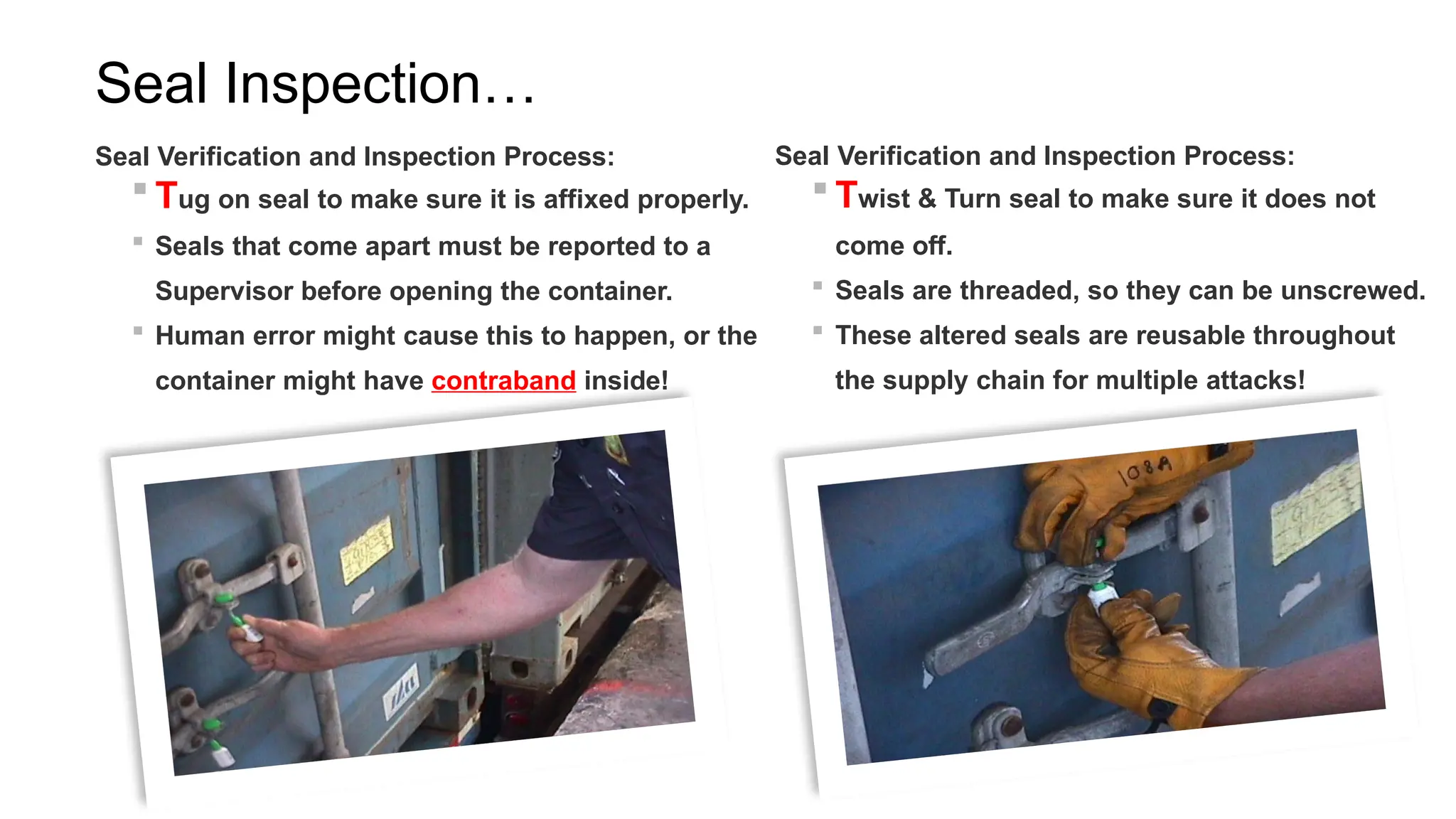 Seal Inspection…
Seal Verification and Inspection Process:
 Tug on seal to make sure it is affixed properly.
 Seals that come apart must be reported to a
Supervisor before opening the container.
 Human error might cause this to happen, or the
container might have contraband inside!
Seal Verification and Inspection Process:
 Twist & Turn seal to make sure it does not
come off.
 Seals are threaded, so they can be unscrewed.
 These altered seals are reusable throughout
the supply chain for multiple attacks!
 