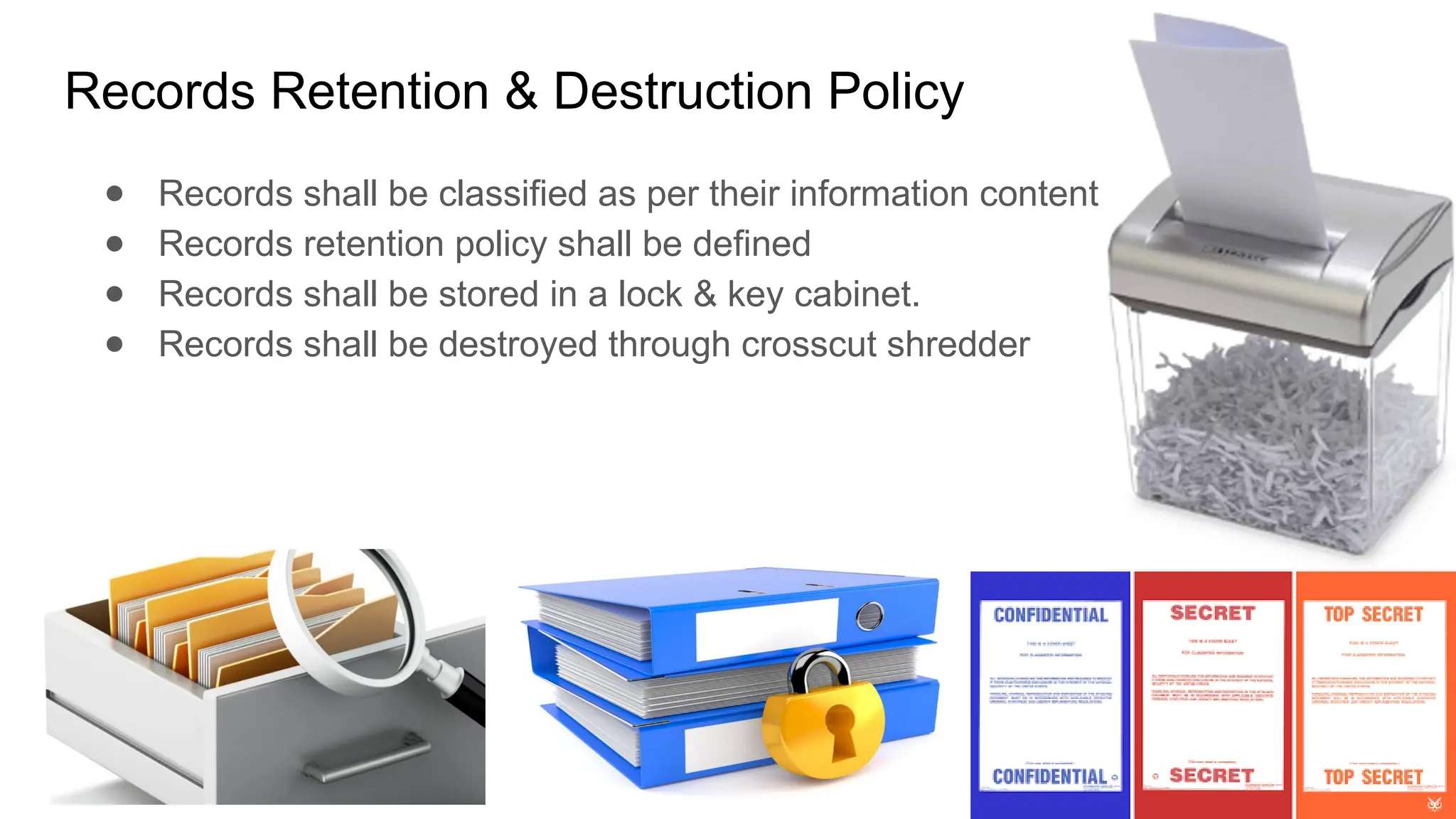 Records Retention & Destruction Policy
● Records shall be classified as per their information content
● Records retention policy shall be defined
● Records shall be stored in a lock & key cabinet.
● Records shall be destroyed through crosscut shredder
 
