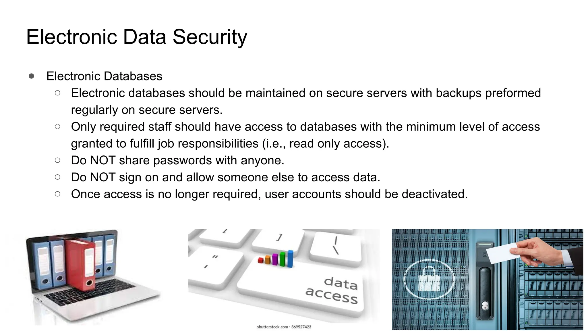 Electronic Data Security
● Electronic Databases
○ Electronic databases should be maintained on secure servers with backups preformed
regularly on secure servers.
○ Only required staff should have access to databases with the minimum level of access
granted to fulfill job responsibilities (i.e., read only access).
○ Do NOT share passwords with anyone.
○ Do NOT sign on and allow someone else to access data.
○ Once access is no longer required, user accounts should be deactivated.
 