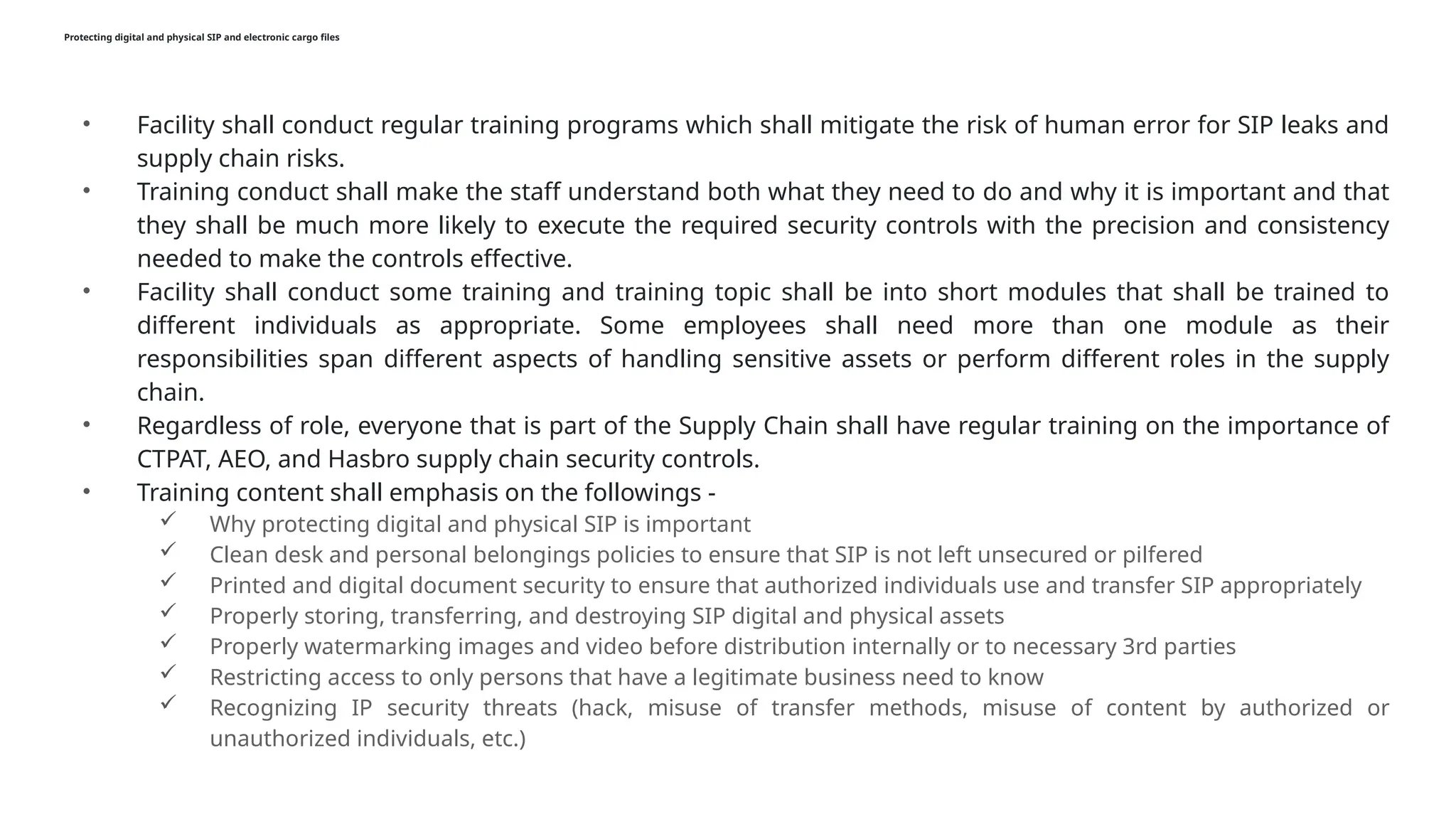 Protecting digital and physical SIP and electronic cargo files
• Facility shall conduct regular training programs which shall mitigate the risk of human error for SIP leaks and
supply chain risks.
• Training conduct shall make the staff understand both what they need to do and why it is important and that
they shall be much more likely to execute the required security controls with the precision and consistency
needed to make the controls effective.
• Facility shall conduct some training and training topic shall be into short modules that shall be trained to
different individuals as appropriate. Some employees shall need more than one module as their
responsibilities span different aspects of handling sensitive assets or perform different roles in the supply
chain.
• Regardless of role, everyone that is part of the Supply Chain shall have regular training on the importance of
CTPAT, AEO, and Hasbro supply chain security controls.
• Training content shall emphasis on the followings -
 Why protecting digital and physical SIP is important
 Clean desk and personal belongings policies to ensure that SIP is not left unsecured or pilfered
 Printed and digital document security to ensure that authorized individuals use and transfer SIP appropriately
 Properly storing, transferring, and destroying SIP digital and physical assets
 Properly watermarking images and video before distribution internally or to necessary 3rd parties
 Restricting access to only persons that have a legitimate business need to know
 Recognizing IP security threats (hack, misuse of transfer methods, misuse of content by authorized or
unauthorized individuals, etc.)
 