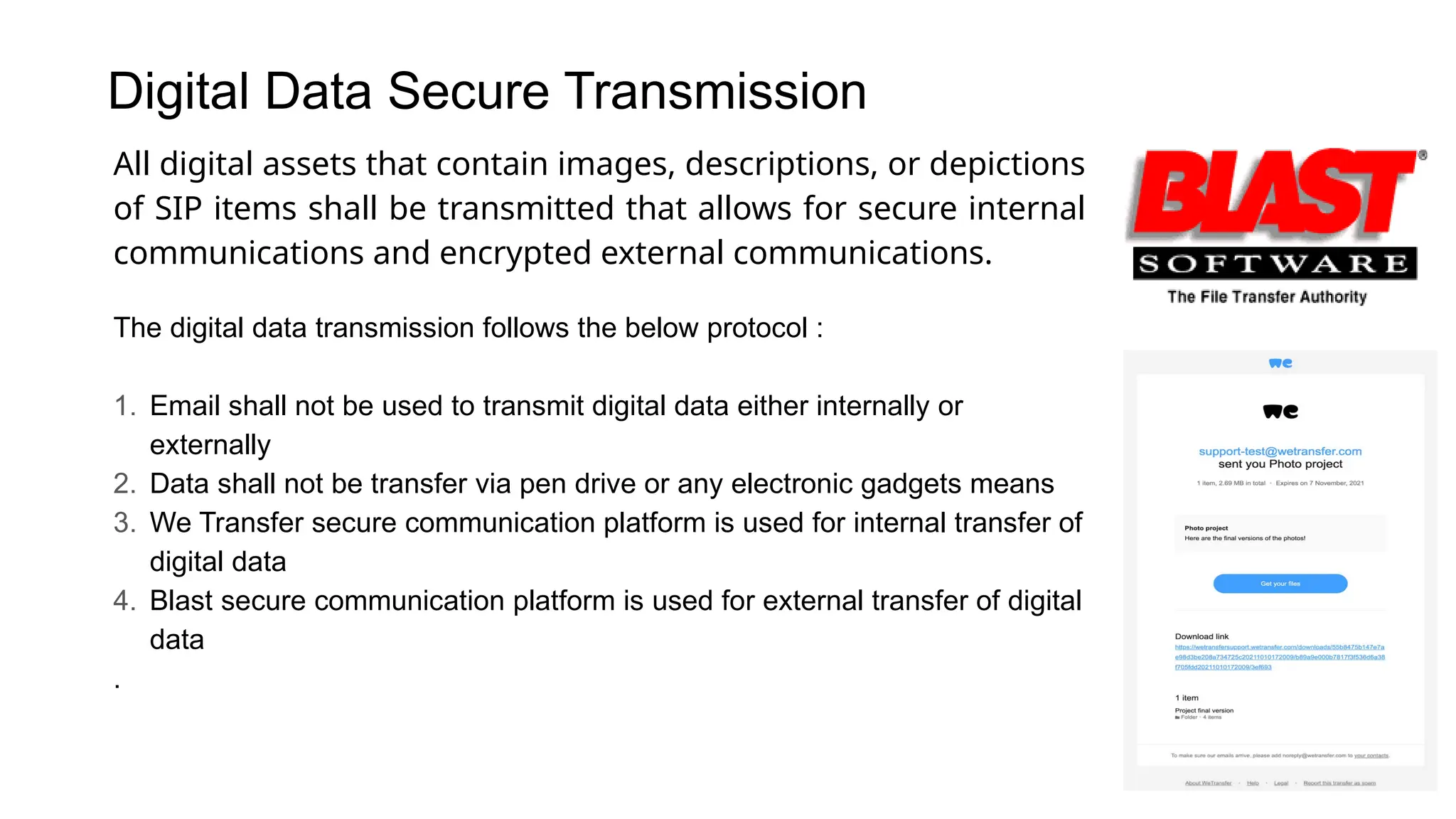 Digital Data Secure Transmission
All digital assets that contain images, descriptions, or depictions
of SIP items shall be transmitted that allows for secure internal
communications and encrypted external communications.
The digital data transmission follows the below protocol :
1. Email shall not be used to transmit digital data either internally or
externally
2. Data shall not be transfer via pen drive or any electronic gadgets means
3. We Transfer secure communication platform is used for internal transfer of
digital data
4. Blast secure communication platform is used for external transfer of digital
data
.
 