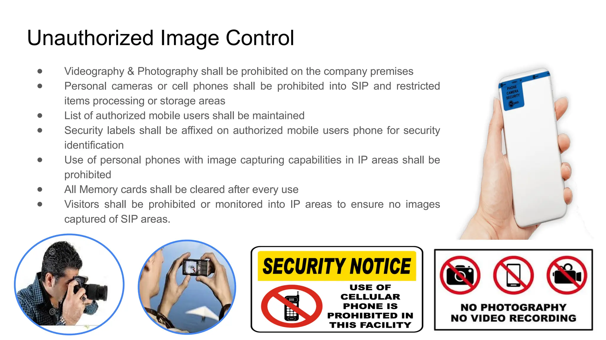 Unauthorized Image Control
● Videography & Photography shall be prohibited on the company premises
● Personal cameras or cell phones shall be prohibited into SIP and restricted
items processing or storage areas
● List of authorized mobile users shall be maintained
● Security labels shall be affixed on authorized mobile users phone for security
identification
● Use of personal phones with image capturing capabilities in IP areas shall be
prohibited
● All Memory cards shall be cleared after every use
● Visitors shall be prohibited or monitored into IP areas to ensure no images
captured of SIP areas.
 