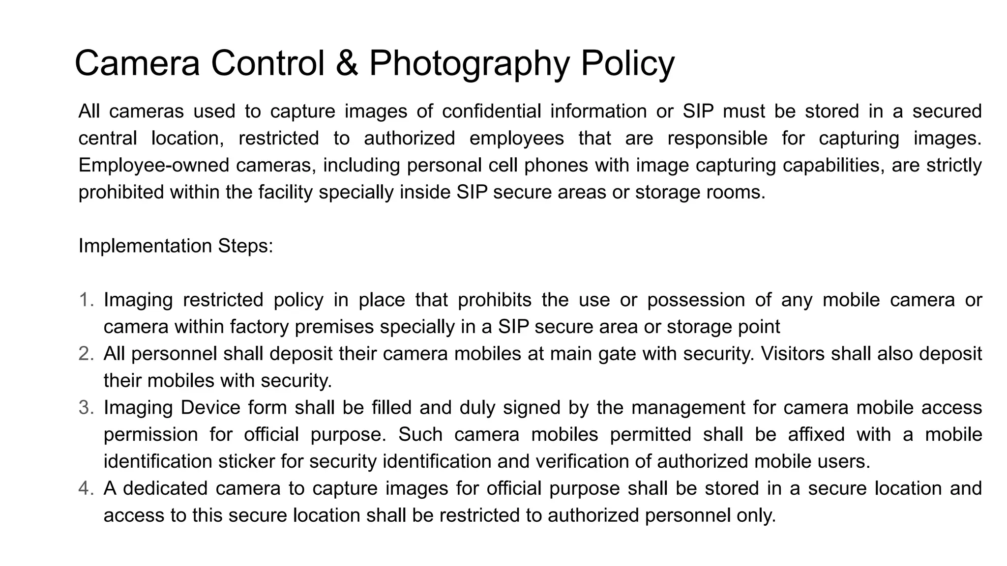 Camera Control & Photography Policy
All cameras used to capture images of confidential information or SIP must be stored in a secured
central location, restricted to authorized employees that are responsible for capturing images.
Employee-owned cameras, including personal cell phones with image capturing capabilities, are strictly
prohibited within the facility specially inside SIP secure areas or storage rooms.
Implementation Steps:
1. Imaging restricted policy in place that prohibits the use or possession of any mobile camera or
camera within factory premises specially in a SIP secure area or storage point
2. All personnel shall deposit their camera mobiles at main gate with security. Visitors shall also deposit
their mobiles with security.
3. Imaging Device form shall be filled and duly signed by the management for camera mobile access
permission for official purpose. Such camera mobiles permitted shall be affixed with a mobile
identification sticker for security identification and verification of authorized mobile users.
4. A dedicated camera to capture images for official purpose shall be stored in a secure location and
access to this secure location shall be restricted to authorized personnel only.
 