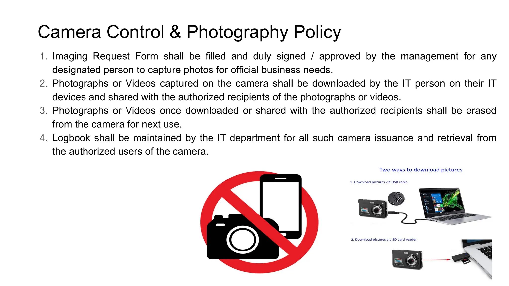 Camera Control & Photography Policy
1. Imaging Request Form shall be filled and duly signed / approved by the management for any
designated person to capture photos for official business needs.
2. Photographs or Videos captured on the camera shall be downloaded by the IT person on their IT
devices and shared with the authorized recipients of the photographs or videos.
3. Photographs or Videos once downloaded or shared with the authorized recipients shall be erased
from the camera for next use.
4. Logbook shall be maintained by the IT department for all such camera issuance and retrieval from
the authorized users of the camera.
 