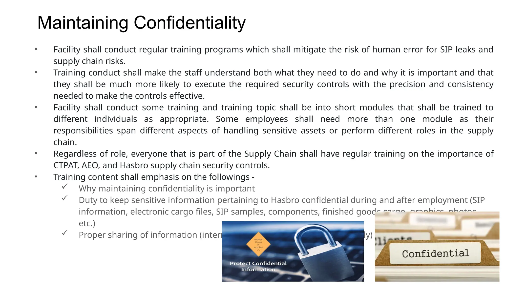Maintaining Confidentiality
• Facility shall conduct regular training programs which shall mitigate the risk of human error for SIP leaks and
supply chain risks.
• Training conduct shall make the staff understand both what they need to do and why it is important and that
they shall be much more likely to execute the required security controls with the precision and consistency
needed to make the controls effective.
• Facility shall conduct some training and training topic shall be into short modules that shall be trained to
different individuals as appropriate. Some employees shall need more than one module as their
responsibilities span different aspects of handling sensitive assets or perform different roles in the supply
chain.
• Regardless of role, everyone that is part of the Supply Chain shall have regular training on the importance of
CTPAT, AEO, and Hasbro supply chain security controls.
• Training content shall emphasis on the followings -
 Why maintaining confidentiality is important
 Duty to keep sensitive information pertaining to Hasbro confidential during and after employment (SIP
information, electronic cargo files, SIP samples, components, finished goods cargo, graphics, photos,
etc.)
 Proper sharing of information (internally to other departments, externally)
 