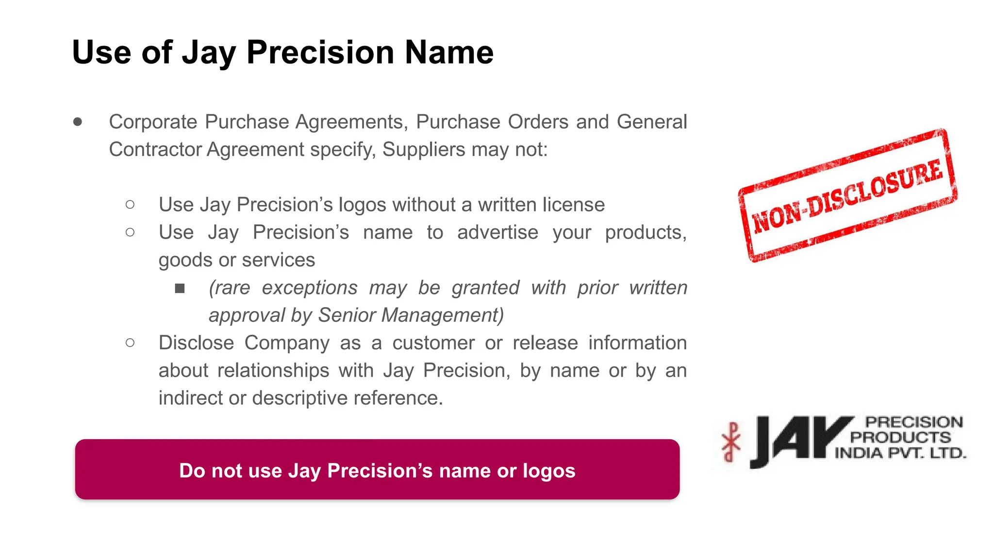 Use of Jay Precision Name
● Corporate Purchase Agreements, Purchase Orders and General
Contractor Agreement specify, Suppliers may not:
○ Use Jay Precision’s logos without a written license
○ Use Jay Precision’s name to advertise your products,
goods or services
■ (rare exceptions may be granted with prior written
approval by Senior Management)
○ Disclose Company as a customer or release information
about relationships with Jay Precision, by name or by an
indirect or descriptive reference.
Do not use Jay Precision’s name or logos
 