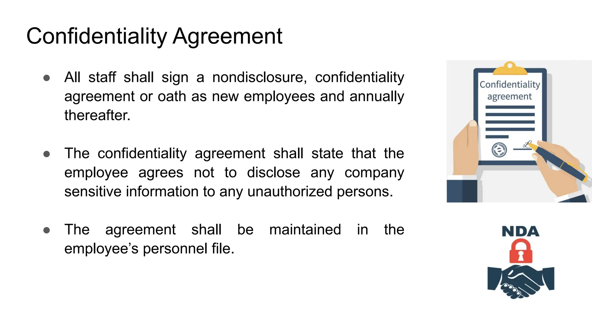 Confidentiality Agreement
● All staff shall sign a nondisclosure, confidentiality
agreement or oath as new employees and annually
thereafter.
● The confidentiality agreement shall state that the
employee agrees not to disclose any company
sensitive information to any unauthorized persons.
● The agreement shall be maintained in the
employee’s personnel file.
 