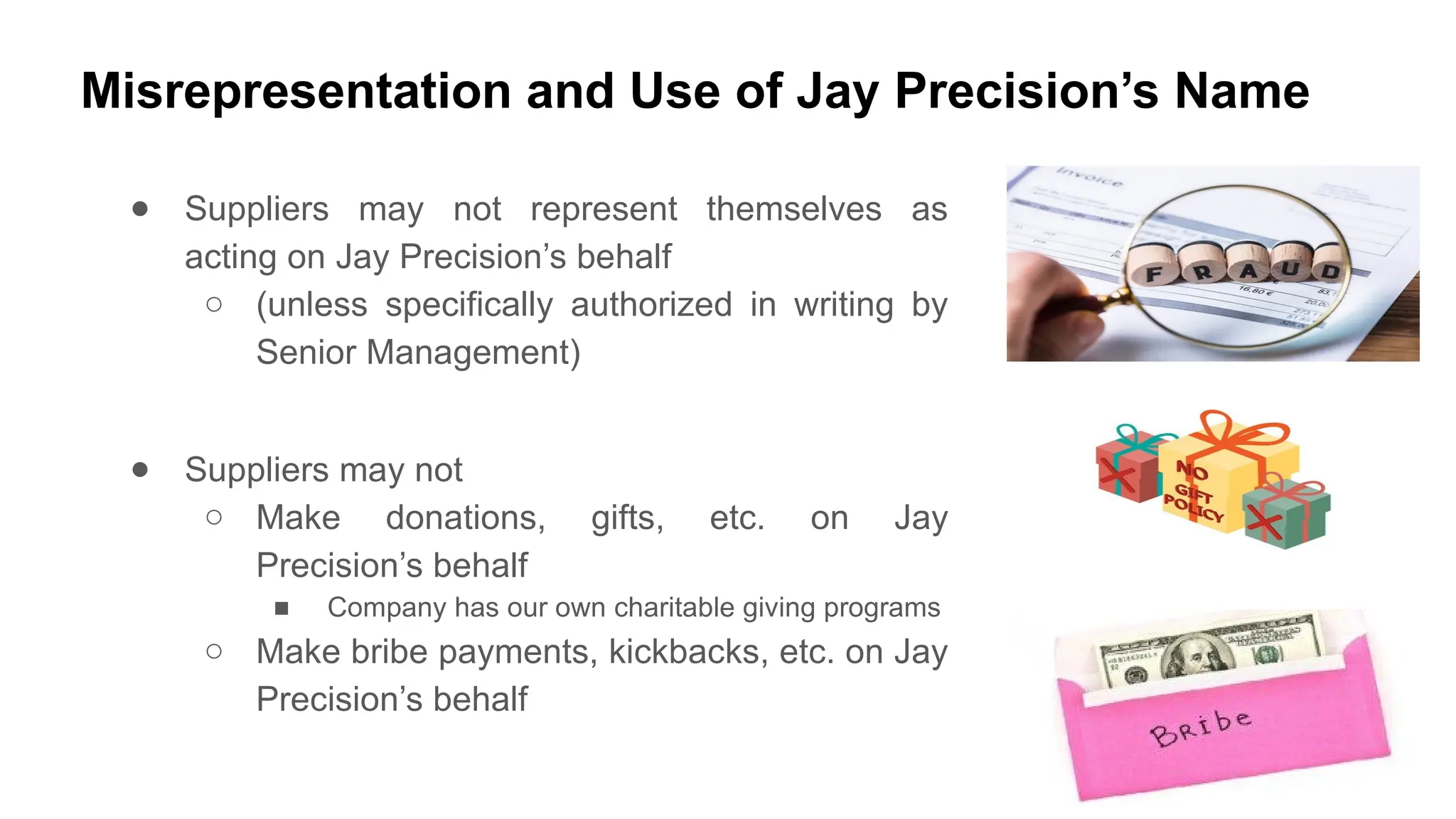 Misrepresentation and Use of Jay Precision’s Name
● Suppliers may not represent themselves as
acting on Jay Precision’s behalf
○ (unless specifically authorized in writing by
Senior Management)
● Suppliers may not
○ Make donations, gifts, etc. on Jay
Precision’s behalf
■ Company has our own charitable giving programs
○ Make bribe payments, kickbacks, etc. on Jay
Precision’s behalf
 