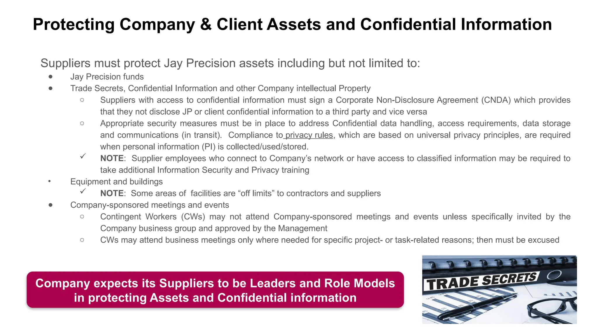 Protecting Company & Client Assets and Confidential Information
Suppliers must protect Jay Precision assets including but not limited to:
● Jay Precision funds
● Trade Secrets, Confidential Information and other Company intellectual Property
○ Suppliers with access to confidential information must sign a Corporate Non-Disclosure Agreement (CNDA) which provides
that they not disclose JP or client confidential information to a third party and vice versa
○ Appropriate security measures must be in place to address Confidential data handling, access requirements, data storage
and communications (in transit). Compliance to privacy rules, which are based on universal privacy principles, are required
when personal information (PI) is collected/used/stored.
 NOTE: Supplier employees who connect to Company’s network or have access to classified information may be required to
take additional Information Security and Privacy training
• Equipment and buildings
 NOTE: Some areas of facilities are “off limits” to contractors and suppliers
● Company-sponsored meetings and events
○ Contingent Workers (CWs) may not attend Company-sponsored meetings and events unless specifically invited by the
Company business group and approved by the Management
○ CWs may attend business meetings only where needed for specific project- or task-related reasons; then must be excused
Company expects its Suppliers to be Leaders and Role Models
in protecting Assets and Confidential information
 