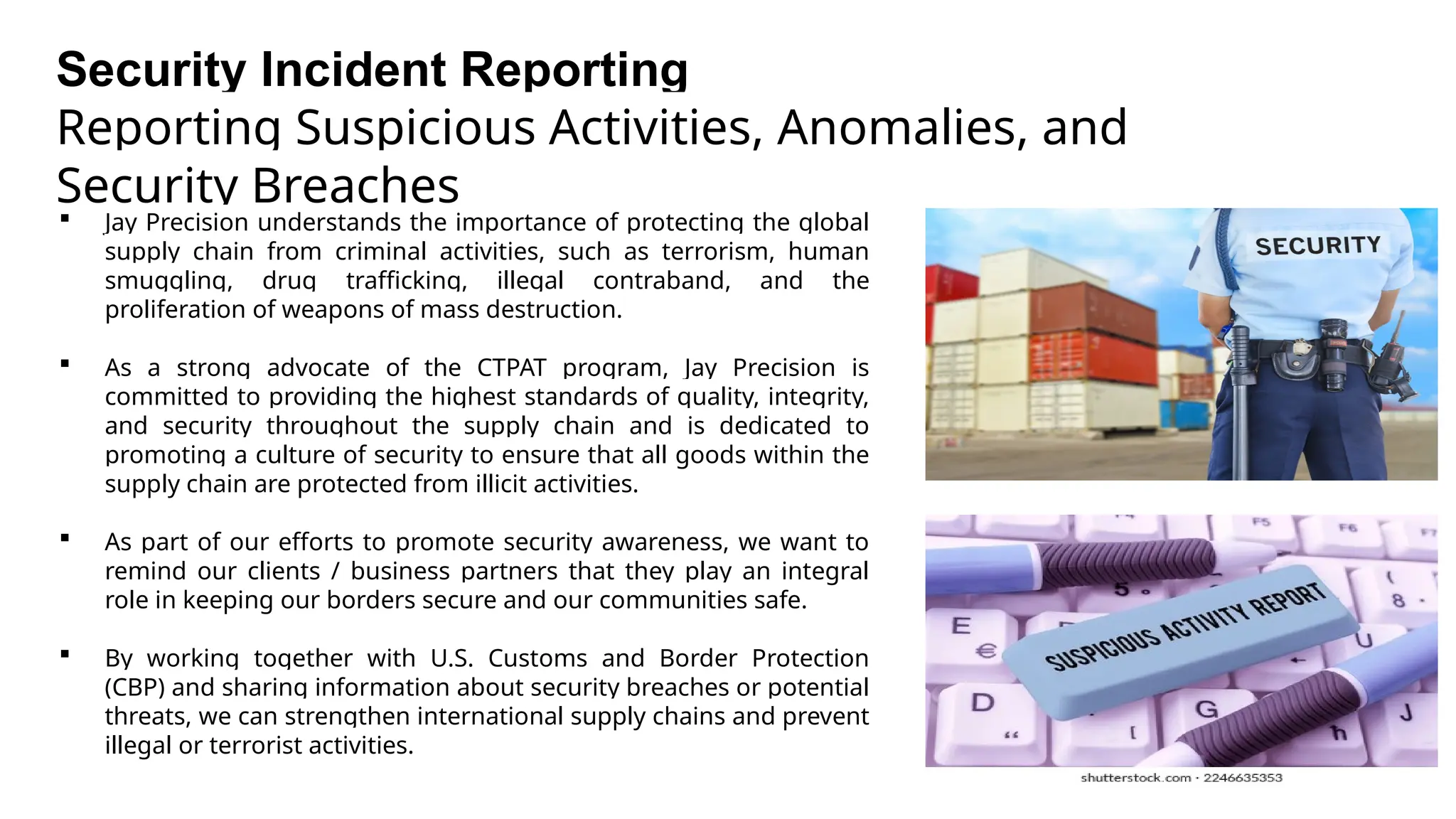 Security Incident Reporting
Reporting Suspicious Activities, Anomalies, and
Security Breaches
 Jay Precision understands the importance of protecting the global
supply chain from criminal activities, such as terrorism, human
smuggling, drug trafficking, illegal contraband, and the
proliferation of weapons of mass destruction.
 As a strong advocate of the CTPAT program, Jay Precision is
committed to providing the highest standards of quality, integrity,
and security throughout the supply chain and is dedicated to
promoting a culture of security to ensure that all goods within the
supply chain are protected from illicit activities.
 As part of our efforts to promote security awareness, we want to
remind our clients / business partners that they play an integral
role in keeping our borders secure and our communities safe.
 By working together with U.S. Customs and Border Protection
(CBP) and sharing information about security breaches or potential
threats, we can strengthen international supply chains and prevent
illegal or terrorist activities.
 