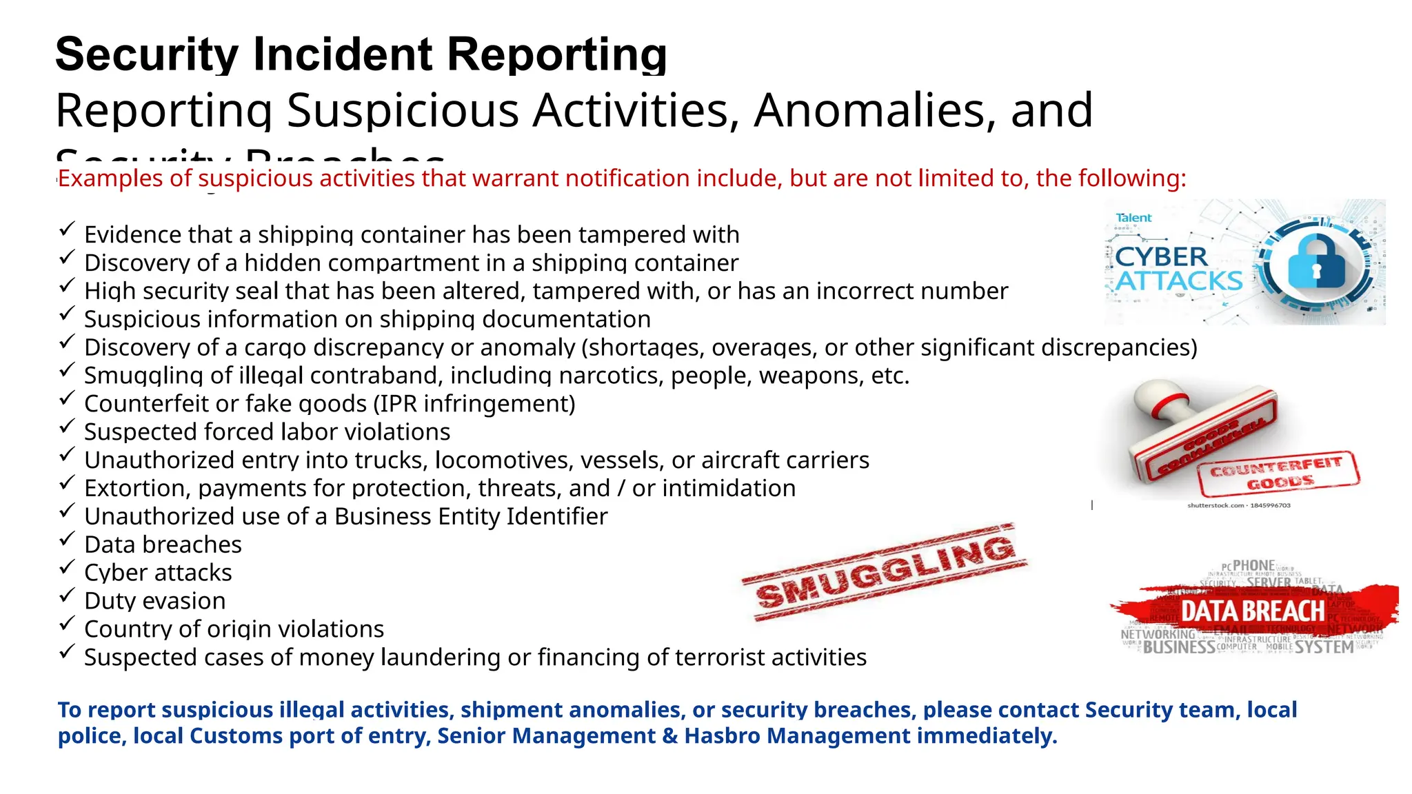 Security Incident Reporting
Reporting Suspicious Activities, Anomalies, and
Security Breaches
Examples of suspicious activities that warrant notification include, but are not limited to, the following:
 Evidence that a shipping container has been tampered with
 Discovery of a hidden compartment in a shipping container
 High security seal that has been altered, tampered with, or has an incorrect number
 Suspicious information on shipping documentation
 Discovery of a cargo discrepancy or anomaly (shortages, overages, or other significant discrepancies)
 Smuggling of illegal contraband, including narcotics, people, weapons, etc.
 Counterfeit or fake goods (IPR infringement)
 Suspected forced labor violations
 Unauthorized entry into trucks, locomotives, vessels, or aircraft carriers
 Extortion, payments for protection, threats, and / or intimidation
 Unauthorized use of a Business Entity Identifier
 Data breaches
 Cyber attacks
 Duty evasion
 Country of origin violations
 Suspected cases of money laundering or financing of terrorist activities
To report suspicious illegal activities, shipment anomalies, or security breaches, please contact Security team, local
police, local Customs port of entry, Senior Management & Hasbro Management immediately.
 