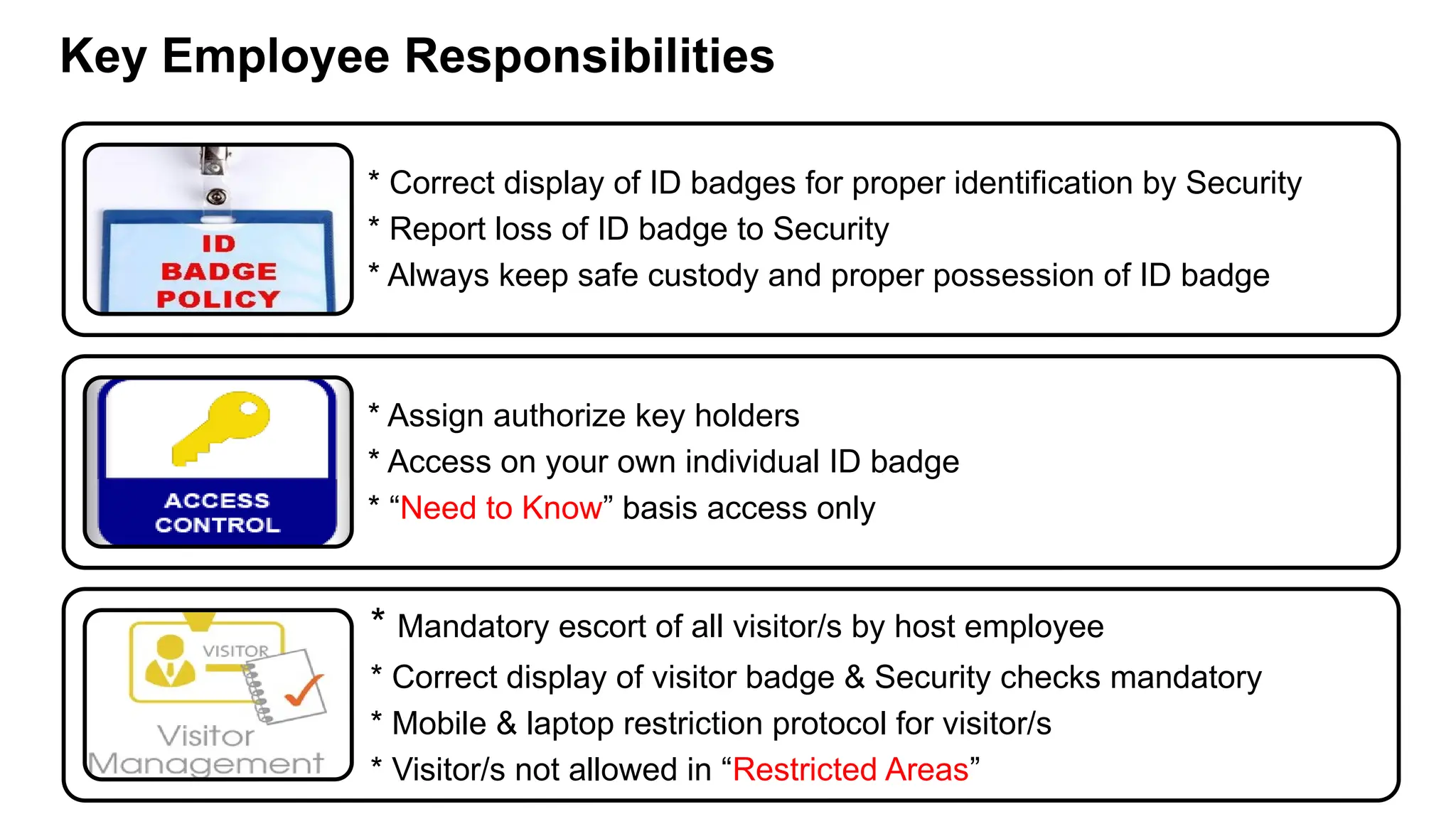 * Correct display of ID badges for proper identification by Security
* Report loss of ID badge to Security
* Always keep safe custody and proper possession of ID badge
* Assign authorize key holders
* Access on your own individual ID badge
* “Need to Know” basis access only
* Mandatory escort of all visitor/s by host employee
* Correct display of visitor badge & Security checks mandatory
* Mobile & laptop restriction protocol for visitor/s
* Visitor/s not allowed in “Restricted Areas”
Key Employee Responsibilities
 
