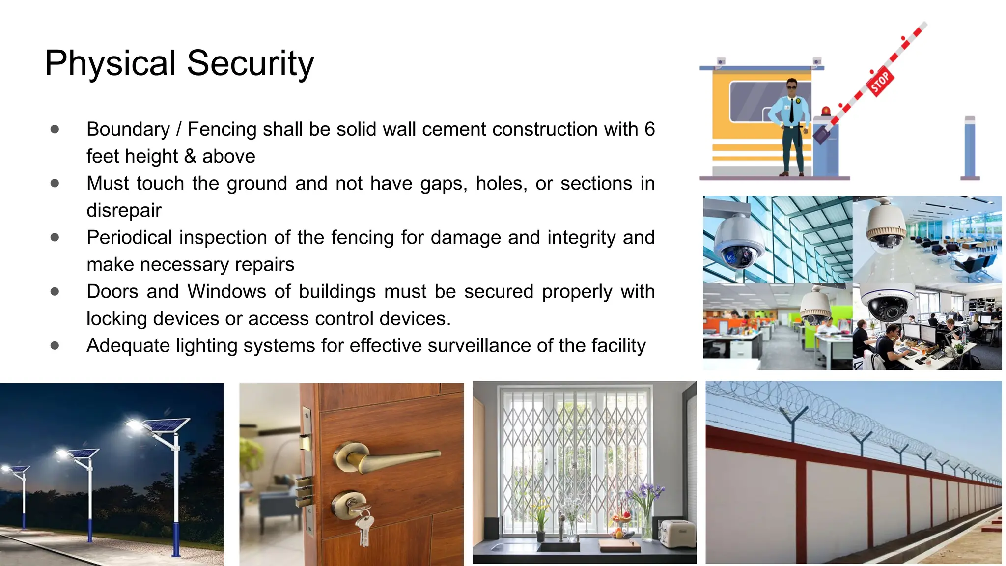 Physical Security
● Boundary / Fencing shall be solid wall cement construction with 6
feet height & above
● Must touch the ground and not have gaps, holes, or sections in
disrepair
● Periodical inspection of the fencing for damage and integrity and
make necessary repairs
● Doors and Windows of buildings must be secured properly with
locking devices or access control devices.
● Adequate lighting systems for effective surveillance of the facility
 