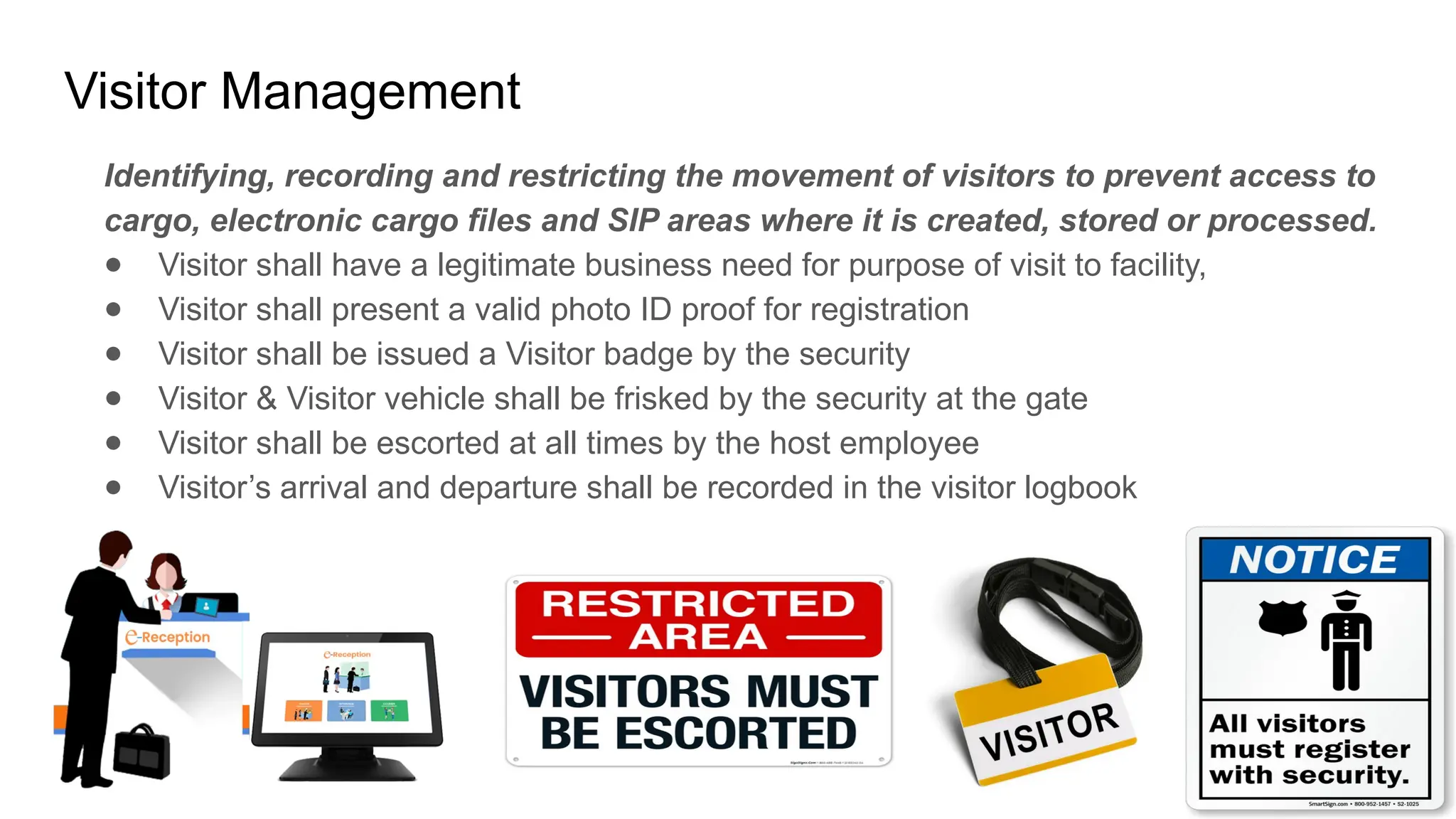 Visitor Management
Identifying, recording and restricting the movement of visitors to prevent access to
cargo, electronic cargo files and SIP areas where it is created, stored or processed.
● Visitor shall have a legitimate business need for purpose of visit to facility,
● Visitor shall present a valid photo ID proof for registration
● Visitor shall be issued a Visitor badge by the security
● Visitor & Visitor vehicle shall be frisked by the security at the gate
● Visitor shall be escorted at all times by the host employee
● Visitor’s arrival and departure shall be recorded in the visitor logbook
 