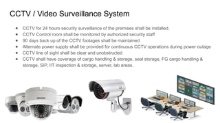 CCTV / Video Surveillance System
● CCTV for 24 hours security surveillance of the premises shall be installed.
● CCTV Control room shall be monitored by authorized security staff
● 90 days back up of the CCTV footages shall be maintained
● Alternate power supply shall be provided for continuous CCTV operations during power outage
● CCTV line of sight shall be clear and unobstructed
● CCTV shall have coverage of cargo handling & storage, seal storage, FG cargo handling &
storage, SIP, IIT inspection & storage, server, lab areas.
 