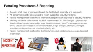 Patrolling Procedures & Reporting
● Security shall have proper patrolling of the facility both internally and externally.
● All personnel shall be encouraged to report suspected security incidents
● Facility management shall initiate internal investigations in response to security incidents.
● Security incidents shall include but shall not be limited to: Seal changes, Cyber security
threats, Altered, suspicious or broken seals, Unauthorized entry into IIT or conveyance storage
areas, Unauthorized release of sensitive information, Cargo overages, shortages, damages,
suspicious packages & parcels, unauthorized entry, etc.
● Facility management shall outline the facility’s internal escalation process and contact
information
 