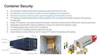 Container Security
● IIT inspections shall be performed by trained security under the CCTV view
● IIT Inspections must be in place to address human smuggling and concealment.
● Protections must be in place to protect against smuggling, contraband & terrorism
● IIT inspections shall be performed on empty containers, prior to loading and loaded containers while passing
through gate.
● Empty IIT inspection, pre-loading inspection and gate inspection checklist shall be filled by the security supervision
● Designated representative shall be available to oversee and monitor the loading of cargo
● IIT loading shall be done under CCTV surveillance
● IIT loading CCTV footages shall be retained for 90 days
● Seals shall be correctly affixed on the IIT using VVTT method immediately after loading
 