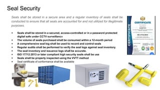Seal Security
Seals shall be stored in a secure area and a regular inventory of seals shall be
conducted to ensure that all seals are accounted for and not utilized for illegitimate
purposes.
● Seals shall be stored in a secured, access-controlled or in a password protected
digital safe under CCTV surveillance
● The volume of seals purchased shall be consumed within a 12-month period
● A comprehensive seal log shall be used to record and control seals
● Regular audits shall be performed to verify the seal logs against seal inventory.
● The seal inventory and issuance logs shall be accurate.
● ISO 17712:2013 or later compliant high security seals shall be use
● Seals shall be properly inspected using the VVTT method
● Seal certificate of conformance shall be available
 