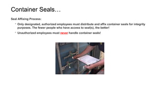 Container Seals…
Seal Affixing Process:
 Only designated, authorized employees must distribute and affix container seals for integrity
purposes. The fewer people who have access to seal(s), the better!
 Unauthorized employees must never handle container seals!
 