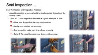 Seal Inspection…
Seal Verification and Inspection Process:
 A seal inspection process should be implemented throughout the
supply chain.
 The V.V.T.T. Seal Inspection Process is a good example of one:
V – View seal & container locking mechanisms.
V – Verify seal number for accuracy.
T – Tug on seal to make sure it is affixed properly.
T – Twist & Turn seal to make sure it does not unscrew.
 