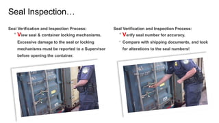 Seal Inspection…
Seal Verification and Inspection Process:
 View seal & container locking mechanisms.
Excessive damage to the seal or locking
mechanisms must be reported to a Supervisor
before opening the container.
Seal Verification and Inspection Process:
 Verify seal number for accuracy.
 Compare with shipping documents, and look
for alterations to the seal numbers!
 