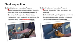 Seal Inspection…
Seal Verification and Inspection Process:
 Tug on seal to make sure it is affixed properly.
 Seals that come apart must be reported to a
Supervisor before opening the container.
 Human error might cause this to happen, or the
container might have contraband inside!
Seal Verification and Inspection Process:
 Twist & Turn seal to make sure it does not
come off.
 Seals are threaded, so they can be unscrewed.
 These altered seals are reusable throughout
the supply chain for multiple attacks!
 