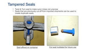 • Twist & Turn seal to make sure it does not unscrew
• Seals that are previously cut off from imported shipments can be used to
create duplicate seals.
Tampered Seals
Seal affixed on container Cut seal mutilated for future use
 
