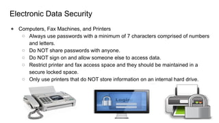 Electronic Data Security
● Computers, Fax Machines, and Printers
○ Always use passwords with a minimum of 7 characters comprised of numbers
and letters.
○ Do NOT share passwords with anyone.
○ Do NOT sign on and allow someone else to access data.
○ Restrict printer and fax access space and they should be maintained in a
secure locked space.
○ Only use printers that do NOT store information on an internal hard drive.
 