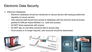 Electronic Data Security
● Electronic Databases
○ Electronic databases should be maintained on secure servers with backups preformed
regularly on secure servers.
○ Only required staff should have access to databases with the minimum level of access
granted to fulfill job responsibilities (i.e., read only access).
○ Do NOT share passwords with anyone.
○ Do NOT sign on and allow someone else to access data.
○ Once access is no longer required, user accounts should be deactivated.
 