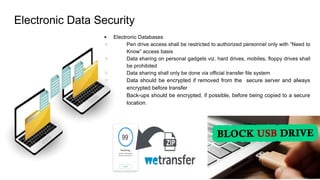 Electronic Data Security
● Electronic Databases
○ Pen drive access shall be restricted to authorized personnel only with “Need to
Know” access basis
○ Data sharing on personal gadgets viz. hard drives, mobiles, floppy drives shall
be prohibited
○ Data sharing shall only be done via official transfer file system
○ Data should be encrypted if removed from the secure server and always
encrypted before transfer
○ Back-ups should be encrypted, if possible, before being copied to a secure
location.
 