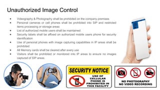 Unauthorized Image Control
● Videography & Photography shall be prohibited on the company premises
● Personal cameras or cell phones shall be prohibited into SIP and restricted
items processing or storage areas
● List of authorized mobile users shall be maintained
● Security labels shall be affixed on authorized mobile users phone for security
identification
● Use of personal phones with image capturing capabilities in IP areas shall be
prohibited
● All Memory cards shall be cleared after every use
● Visitors shall be prohibited or monitored into IP areas to ensure no images
captured of SIP areas.
 