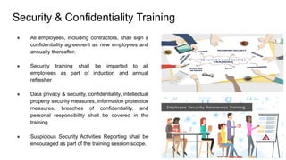 Security & Confidentiality Training
● All employees, including contractors, shall sign a
confidentiality agreement as new employees and
annually thereafter.
● Security training shall be imparted to all
employees as part of induction and annual
refresher
● Data privacy & security, confidentiality, intellectual
property security measures, information protection
measures, breaches of confidentiality, and
personal responsibility shall be covered in the
training
● Suspicious Security Activities Reporting shall be
encouraged as part of the training session scope.
 