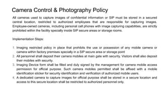 Camera Control & Photography Policy
All cameras used to capture images of confidential information or SIP must be stored in a secured
central location, restricted to authorized employees that are responsible for capturing images.
Employee-owned cameras, including personal cell phones with image capturing capabilities, are strictly
prohibited within the facility specially inside SIP secure areas or storage rooms.
Implementation Steps:
1. Imaging restricted policy in place that prohibits the use or possession of any mobile camera or
camera within factory premises specially in a SIP secure area or storage point
2. All personnel shall deposit their camera mobiles at main gate with security. Visitors shall also deposit
their mobiles with security.
3. Imaging Device form shall be filled and duly signed by the management for camera mobile access
permission for official purpose. Such camera mobiles permitted shall be affixed with a mobile
identification sticker for security identification and verification of authorized mobile users.
4. A dedicated camera to capture images for official purpose shall be stored in a secure location and
access to this secure location shall be restricted to authorized personnel only.
 