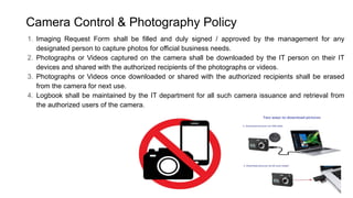 Camera Control & Photography Policy
1. Imaging Request Form shall be filled and duly signed / approved by the management for any
designated person to capture photos for official business needs.
2. Photographs or Videos captured on the camera shall be downloaded by the IT person on their IT
devices and shared with the authorized recipients of the photographs or videos.
3. Photographs or Videos once downloaded or shared with the authorized recipients shall be erased
from the camera for next use.
4. Logbook shall be maintained by the IT department for all such camera issuance and retrieval from
the authorized users of the camera.
 