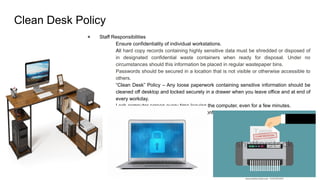 Clean Desk Policy
● Staff Responsibilities
○ Ensure confidentiality of individual workstations.
○ All hard copy records containing highly sensitive data must be shredded or disposed of
in designated confidential waste containers when ready for disposal. Under no
circumstances should this information be placed in regular wastepaper bins.
○ Passwords should be secured in a location that is not visible or otherwise accessible to
others.
○ “Clean Desk” Policy – Any loose paperwork containing sensitive information should be
cleaned off desktop and locked securely in a drawer when you leave office and at end of
every workday.
○ Lock computer screen every time leaving the computer, even for a few minutes.
○ Properly destroy documents containing confidential information when no longer needed.
 