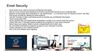 Email Security
• Email shall not be used to transmit confidential information.
• Set up a user account and password to prevent unauthorized access to your computer files
• Beware of executable files embedded in .zip attachments – is a common way for hackers to send .exe files
that would normally be deleted by email systems
• Use We Transfer or other authorized source to transfer any confidential information
• Avoid using public WiFi
• Avoid opening links and attachments embedded in emails if you cannot verify the source
• Check with your IT manager before installing any programs on your work computer
• Never leave your laptop, tablet or phone unsupervised and in plain view
• Do not install unnecessary programs or apps on your computer or phone
• Install a firewall on your network and PC
• Run a full anti-malware scan regularly
 
