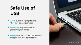 Encrypt the data on the USB device in
case you lose it or it gets stolen.
Safe Use of
USB
Avoid public charging stations.
They may be compromised.
Don’t plug any USB that isn’t
yours into your device
 