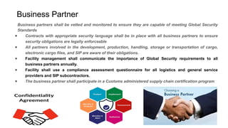 Business Partner
Business partners shall be vetted and monitored to ensure they are capable of meeting Global Security
Standards
● Contracts with appropriate security language shall be in place with all business partners to ensure
security obligations are legally enforceable
● All partners involved in the development, production, handling, storage or transportation of cargo,
electronic cargo files, and SIP are aware of their obligations.
● Facility management shall communicate the importance of Global Security requirements to all
business partners annually.
● Facility shall use a compliance assessment questionnaire for all logistics and general service
providers and SIP subcontractors.
● The business partner shall participate in a Customs administered supply chain certification program
 