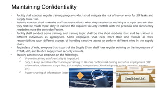 Maintaining Confidentiality
• Facility shall conduct regular training programs which shall mitigate the risk of human error for SIP leaks and
supply chain risks.
• Training conduct shall make the staff understand both what they need to do and why it is important and that
they shall be much more likely to execute the required security controls with the precision and consistency
needed to make the controls effective.
• Facility shall conduct some training and training topic shall be into short modules that shall be trained to
different individuals as appropriate. Some employees shall need more than one module as their
responsibilities span different aspects of handling sensitive assets or perform different roles in the supply
chain.
• Regardless of role, everyone that is part of the Supply Chain shall have regular training on the importance of
CTPAT, AEO, and Hasbro supply chain security controls.
• Training content shall emphasis on the followings -
 Why maintaining confidentiality is important
 Duty to keep sensitive information pertaining to Hasbro confidential during and after employment (SIP
information, electronic cargo files, SIP samples, components, finished goods cargo, graphics, photos,
etc.)
 Proper sharing of information (internally to other departments, externally)
 