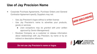 Use of Jay Precision Name
● Corporate Purchase Agreements, Purchase Orders and General
Contractor Agreement specify, Suppliers may not:
○ Use Jay Precision’s logos without a written license
○ Use Jay Precision’s name to advertise your products,
goods or services
■ (rare exceptions may be granted with prior written
approval by Senior Management)
○ Disclose Company as a customer or release information
about relationships with Jay Precision, by name or by an
indirect or descriptive reference.
Do not use Jay Precision’s name or logos
 