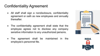 Confidentiality Agreement
● All staff shall sign a nondisclosure, confidentiality
agreement or oath as new employees and annually
thereafter.
● The confidentiality agreement shall state that the
employee agrees not to disclose any company
sensitive information to any unauthorized persons.
● The agreement shall be maintained in the
employee’s personnel file.
 