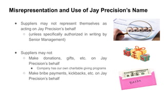Misrepresentation and Use of Jay Precision’s Name
● Suppliers may not represent themselves as
acting on Jay Precision’s behalf
○ (unless specifically authorized in writing by
Senior Management)
● Suppliers may not
○ Make donations, gifts, etc. on Jay
Precision’s behalf
■ Company has our own charitable giving programs
○ Make bribe payments, kickbacks, etc. on Jay
Precision’s behalf
 