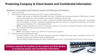 Protecting Company & Client Assets and Confidential Information
Suppliers must protect Jay Precision assets including but not limited to:
● Jay Precision funds
● Trade Secrets, Confidential Information and other Company intellectual Property
○ Suppliers with access to confidential information must sign a Corporate Non-Disclosure Agreement (CNDA) which provides
that they not disclose JP or client confidential information to a third party and vice versa
○ Appropriate security measures must be in place to address Confidential data handling, access requirements, data storage
and communications (in transit). Compliance to privacy rules, which are based on universal privacy principles, are required
when personal information (PI) is collected/used/stored.
 NOTE: Supplier employees who connect to Company’s network or have access to classified information may be required to
take additional Information Security and Privacy training
• Equipment and buildings
 NOTE: Some areas of facilities are “off limits” to contractors and suppliers
● Company-sponsored meetings and events
○ Contingent Workers (CWs) may not attend Company-sponsored meetings and events unless specifically invited by the
Company business group and approved by the Management
○ CWs may attend business meetings only where needed for specific project- or task-related reasons; then must be excused
Company expects its Suppliers to be Leaders and Role Models
in protecting Assets and Confidential information
 