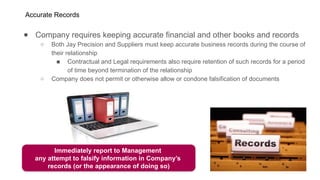 Accurate Records
● Company requires keeping accurate financial and other books and records
○ Both Jay Precision and Suppliers must keep accurate business records during the course of
their relationship
■ Contractual and Legal requirements also require retention of such records for a period
of time beyond termination of the relationship
○ Company does not permit or otherwise allow or condone falsification of documents
Immediately report to Management
any attempt to falsify information in Company’s
records (or the appearance of doing so)
 