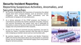 Security Incident Reporting
Reporting Suspicious Activities, Anomalies, and
Security Breaches
 Jay Precision understands the importance of protecting the global
supply chain from criminal activities, such as terrorism, human
smuggling, drug trafficking, illegal contraband, and the
proliferation of weapons of mass destruction.
 As a strong advocate of the CTPAT program, Jay Precision is
committed to providing the highest standards of quality, integrity,
and security throughout the supply chain and is dedicated to
promoting a culture of security to ensure that all goods within the
supply chain are protected from illicit activities.
 As part of our efforts to promote security awareness, we want to
remind our clients / business partners that they play an integral
role in keeping our borders secure and our communities safe.
 By working together with U.S. Customs and Border Protection
(CBP) and sharing information about security breaches or potential
threats, we can strengthen international supply chains and prevent
illegal or terrorist activities.
 