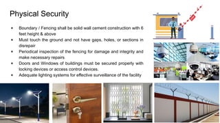 Physical Security
● Boundary / Fencing shall be solid wall cement construction with 6
feet height & above
● Must touch the ground and not have gaps, holes, or sections in
disrepair
● Periodical inspection of the fencing for damage and integrity and
make necessary repairs
● Doors and Windows of buildings must be secured properly with
locking devices or access control devices.
● Adequate lighting systems for effective surveillance of the facility
 